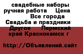 свадебные наборы(ручная работа) › Цена ­ 1 200 - Все города Свадьба и праздники » Другое   . Пермский край,Краснокамск г.